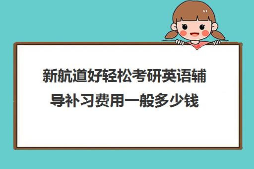 新航道好轻松考研英语辅导补习费用一般多少钱