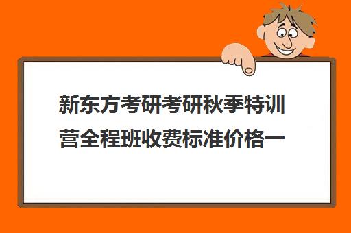 新东方考研考研秋季特训营全程班收费标准价格一览（新东方考研班一般多少钱）