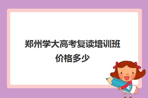 郑州学大高考复读培训班价格多少(郑州高考复读学校哪个正规)