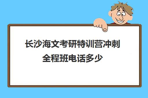 长沙海文考研特训营冲刺全程班电话多少（海文考研集训营怎么样）