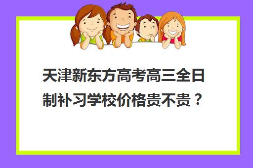 天津新东方高考高三全日制补习学校价格贵不贵？多少钱一年