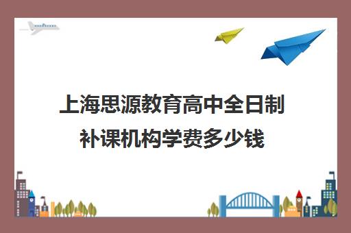 上海思源教育高中全日制补课机构学费多少钱（上海比较好补课机构）