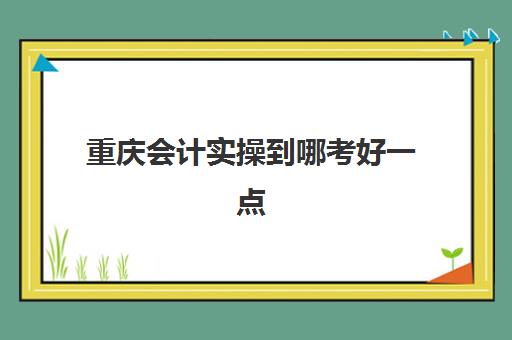 重庆会计实操到哪考好一点(重庆考会计证在哪里报名)