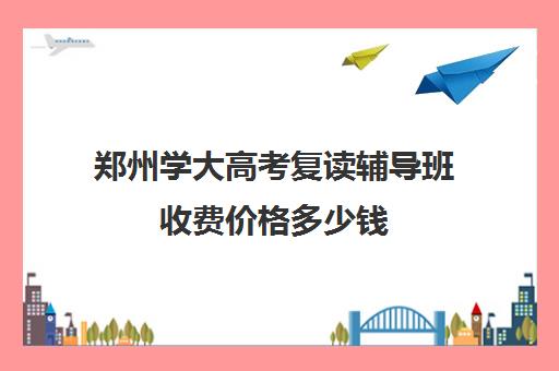 郑州学大高考复读辅导班收费价格多少钱(郑州最好的高考复读学校)