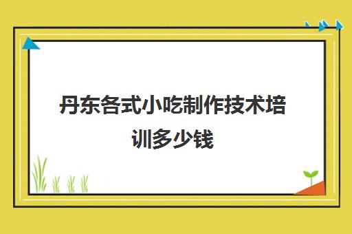 丹东各式小吃制作技术培训多少钱(丹东美食攻略丹东小吃)