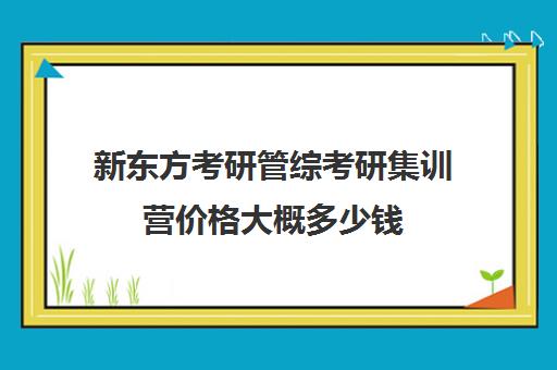 新东方考研管综考研集训营价格大概多少钱（文都考研靠谱吗）