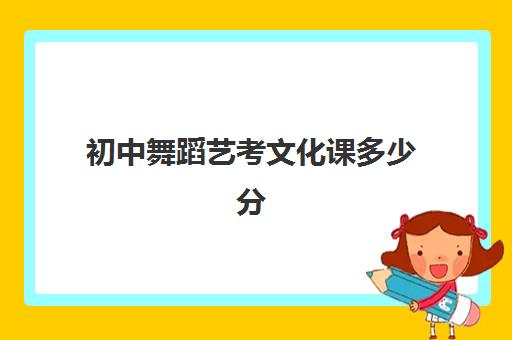 初中舞蹈艺考文化课多少分(艺考舞蹈考试内容和分数)