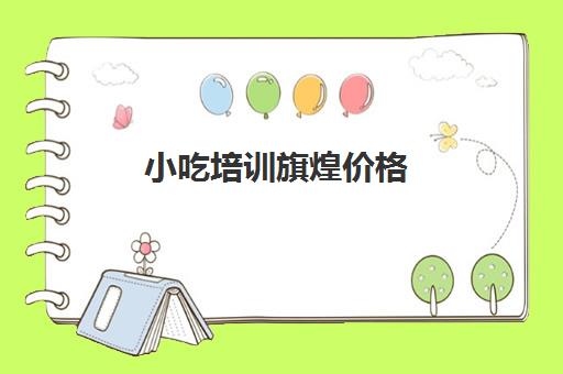 小吃培训旗煌价格(煌旗小吃培训官网)