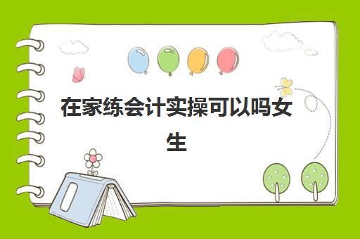 在家练会计实操可以吗女生(零基础自学会计难吗)