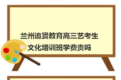 兰州追贤教育高三艺考生文化培训班学费贵吗(兰州高考补课哪里好)