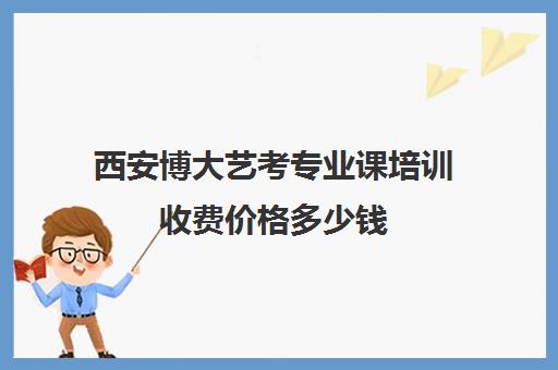 西安博大艺考专业课培训收费价格多少钱(西安哪里的艺考培训最好)