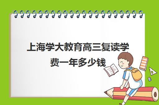 上海学大教育高三复读学费一年多少钱（高三在本校复读需要多少钱）