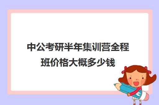 中公考研半年集训营全程班价格大概多少钱（中公的面试班靠谱么）