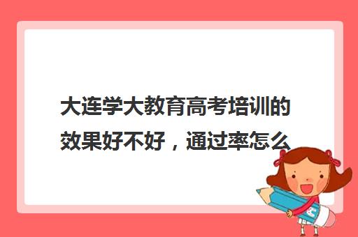 大连学大教育高考培训的效果好不好，通过率怎么样(学大教育高考冲刺班怎么样)