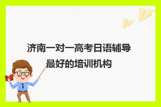 济南一对一高考日语辅导最好培训机构(一对一教育机构排名)