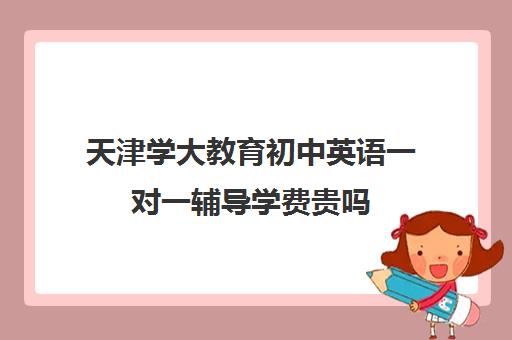 天津学大教育初中英语一对一辅导学费贵吗（天津一对一补课一般多少钱一小时）