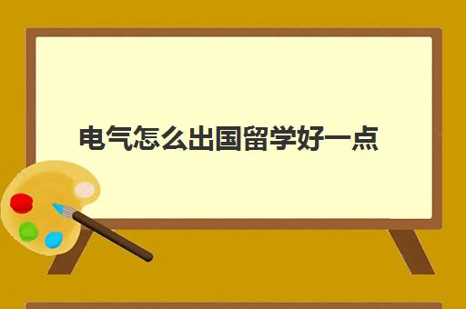 电气怎么出国留学好一点(现在出国留学好吗)