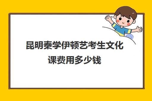 昆明秦学伊顿艺考生文化课费用多少钱(昆明艺考培训哪家最好)