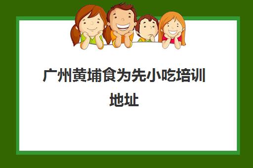 广州黄埔食为先小吃培训地址(食为先小吃培训正规吗)