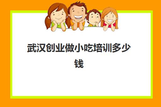 武汉创业做小吃培训多少钱(湖北小吃培训哪家好怎么样)