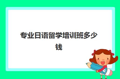 专业日语留学培训班多少钱(日语培训多少钱日语培训费用)