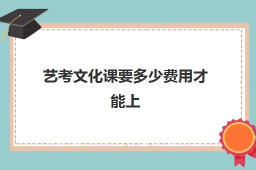 艺考文化课要多少费用才能上(艺考生的文化课怎样快速提高)