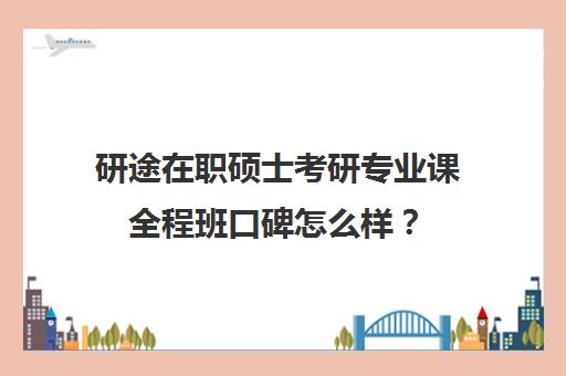 研途在职硕士考研专业课全程班口碑怎么样？（研途考研的课程怎么样）