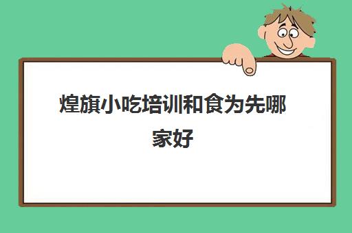 煌旗小吃培训和食为先哪家好(煌旗小吃培训怎么样)