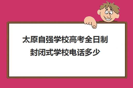 太原自强学校高考全日制封闭式学校电话多少（太原封闭式学校有哪些）