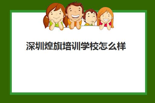 深圳煌旗培训学校怎么样(深圳职业培训机构排名前十)