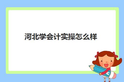 河北学会计实操怎么样(石家庄学会计哪个学校最好)