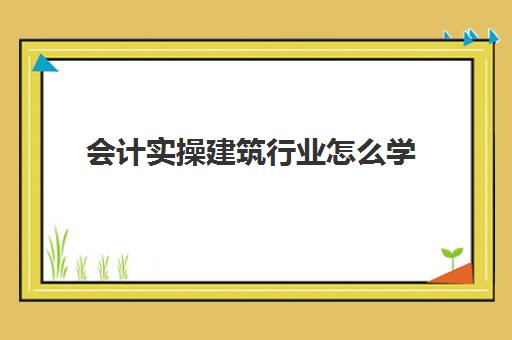 会计实操建筑行业怎么学(建筑业会计工作内容)