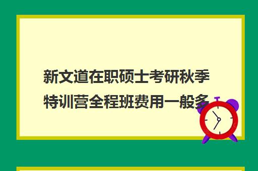 新文道在职硕士考研秋季特训营全程班费用一般多少钱（新文道考研价格一览表）