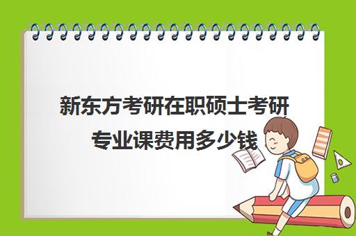 新东方考研在职硕士考研专业课费用多少钱（新东方线上考研班多少钱）