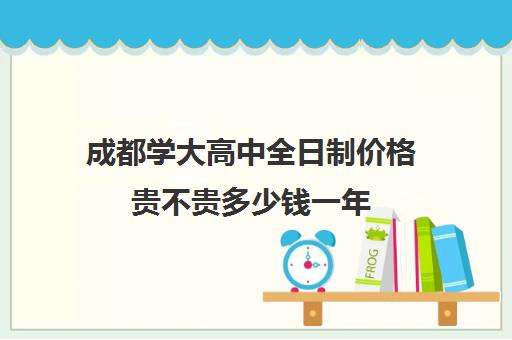 成都学大高中全日制价格贵不贵多少钱一年(成都全日制高考培训十强)