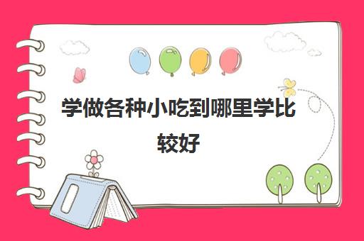 学做各种小吃到哪里学比较好(想去学小吃不知道哪里可以学)