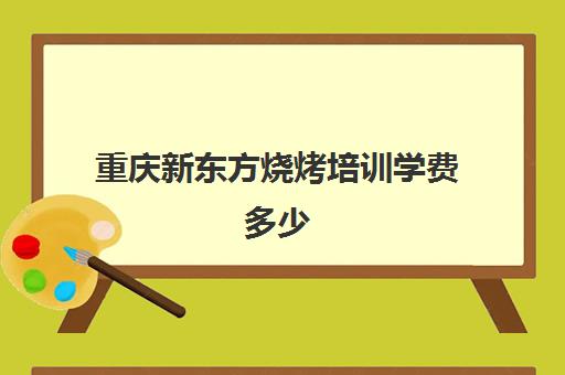 重庆新东方烧烤培训学费多少(广州新东方烹饪学校学费表)