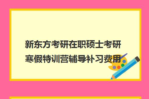 新东方考研在职硕士考研寒假特训营辅导补习费用一般多少钱