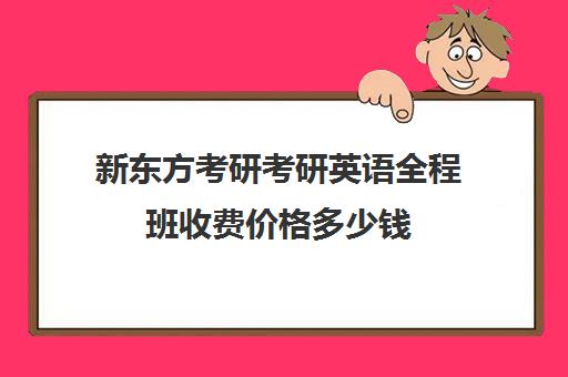 新东方考研考研英语全程班收费价格多少钱（新东方考研班一般多少钱）