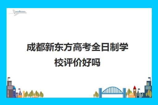 成都新东方高考全日制学校评价好吗(新东方高考冲刺班封闭式全日制)