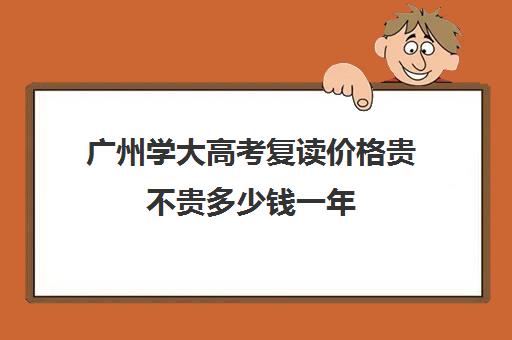 广州学大高考复读价格贵不贵多少钱一年(广东还能复读吗)