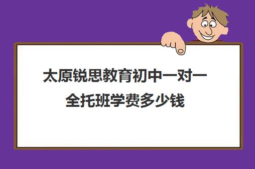 太原锐思教育初中一对一全托班学费多少钱(锐思教育官网)