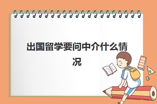 出国留学要问中介什么情况(留学可以不找中介吗)