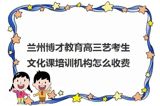 兰州博才教育高三艺考生文化课培训机构怎么收费(兰州艺术生文化课集训学校哪个好)