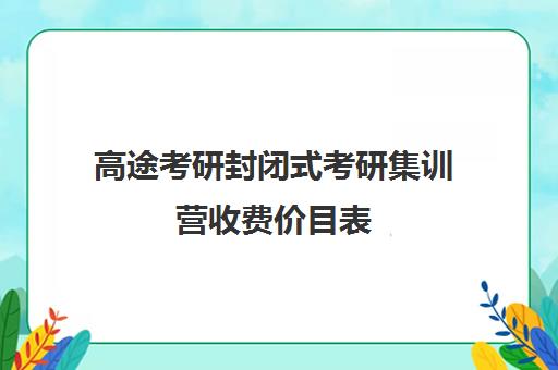 高途考研封闭式考研集训营收费价目表（考研高途课堂靠谱吗）