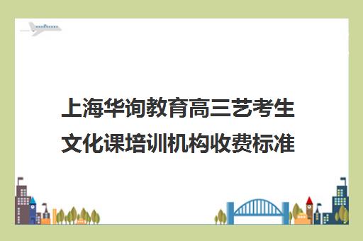 上海华询教育高三艺考生文化课培训机构收费标准一览表(上海艺考培训一学期多少钱)