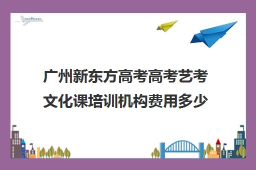 广州新东方高考高考艺考文化课培训机构费用多少钱(新东方艺考文化课全日制辅导)