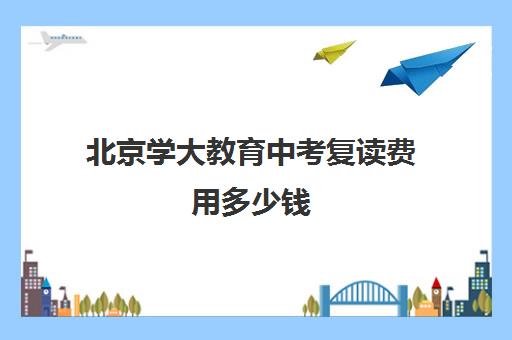 北京学大教育中考复读费用多少钱（杭州中考复读学籍）