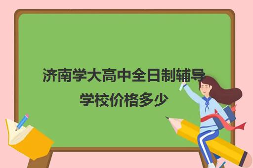 济南学大高中全日制辅导学校价格多少(济南最好的高中正规培训机构)