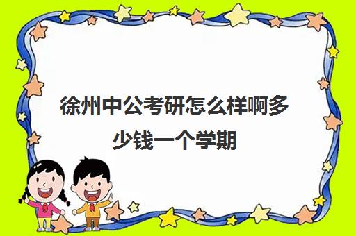 徐州中公考研怎么样啊多少钱一个学期(中公考研收费标准)